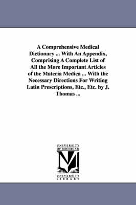 Book cover for A Comprehensive Medical Dictionary ... With An Appendix, Comprising A Complete List of All the More Important Articles of the Materia Medica ... With the Necessary Directions For Writing Latin Prescriptions, Etc., Etc. by J. Thomas ...