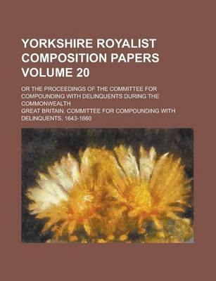 Book cover for Yorkshire Royalist Composition Papers; Or the Proceedings of the Committee for Compounding with Delinquents During the Commonwealth Volume 20