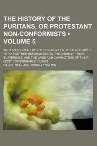Cover of The History of the Puritans, or Protestant Non-Conformists (Volume 5); With an Account of Their Principles Their Attempts for a Further Reformation in the Church Their Sufferings and the Lives and Characters of Their Most Considerable Divines