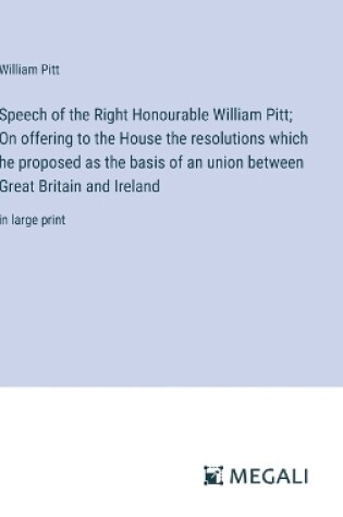 Cover of Speech of the Right Honourable William Pitt; On offering to the House the resolutions which he proposed as the basis of an union between Great Britain and Ireland