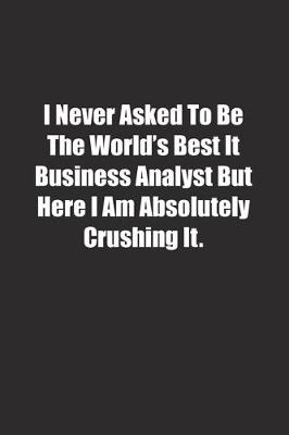 Book cover for I Never Asked To Be The World's Best It Business Analyst But Here I Am Absolutely Crushing It.