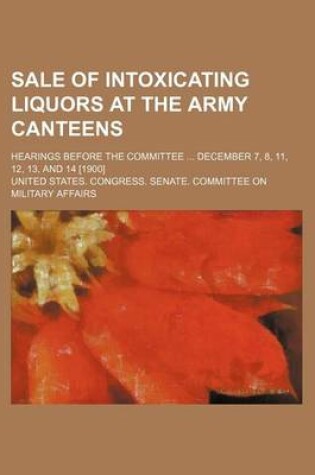 Cover of Sale of Intoxicating Liquors at the Army Canteens; Hearings Before the Committee December 7, 8, 11, 12, 13, and 14 [1900]