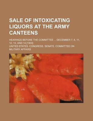 Book cover for Sale of Intoxicating Liquors at the Army Canteens; Hearings Before the Committee December 7, 8, 11, 12, 13, and 14 [1900]