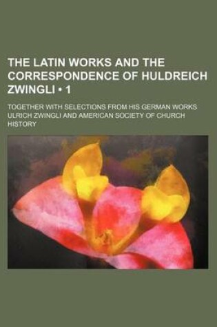 Cover of The Latin Works and the Correspondence of Huldreich Zwingli (Volume 1); Together with Selections from His German Works