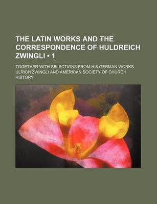 Book cover for The Latin Works and the Correspondence of Huldreich Zwingli (Volume 1); Together with Selections from His German Works