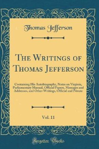 Cover of The Writings of Thomas Jefferson, Vol. 11: Containing His Autobiography, Notes on Virginia, Parliamentary Manual, Official Papers, Messages and Addresses, and Other Writings, Official and Private (Classic Reprint)
