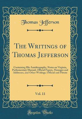 Book cover for The Writings of Thomas Jefferson, Vol. 11: Containing His Autobiography, Notes on Virginia, Parliamentary Manual, Official Papers, Messages and Addresses, and Other Writings, Official and Private (Classic Reprint)