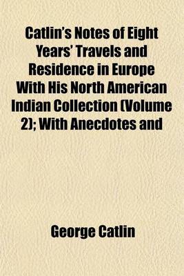 Book cover for Catlin's Notes of Eight Years' Travels and Residence in Europe with His North American Indian Collection (Volume 2); With Anecdotes and