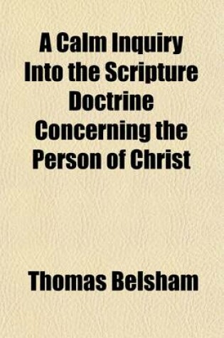 Cover of A Calm Inquiry Into the Scripture Doctrine Concerning the Person of Christ; To Which Are Annexed a Brief Review of the Controversy Between Bishop Horsley and Dr. Priestley and a Summary of the Various Opinions Entertained by Christians Upon This Subject