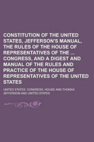 Cover of Constitution of the United States, Jefferson's Manual, the Rules of the House of Representatives of the Congress, and a Digest and Manual of the Rules and Practice of the House of Representatives of the United States