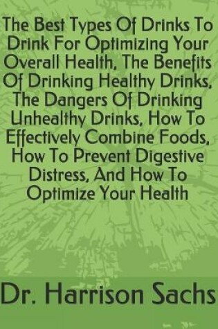 Cover of The Best Types Of Drinks To Drink For Optimizing Your Overall Health, The Benefits Of Drinking Healthy Drinks, The Dangers Of Drinking Unhealthy Drinks, How To Effectively Combine Foods, How To Prevent Digestive Distress, And How To Optimize Your Health