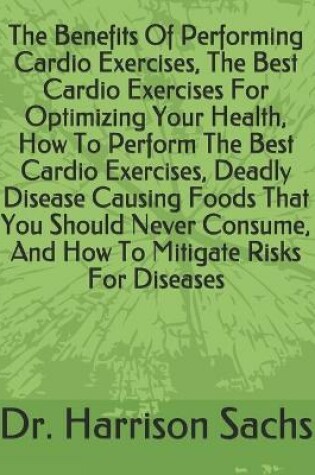 Cover of The Benefits Of Performing Cardio Exercises, The Best Cardio Exercises For Optimizing Your Health, How To Perform The Best Cardio Exercises, Deadly Disease Causing Foods That You Should Never Consume, And How To Mitigate Risks For Diseases