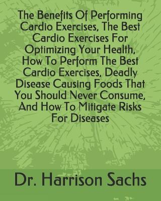 Book cover for The Benefits Of Performing Cardio Exercises, The Best Cardio Exercises For Optimizing Your Health, How To Perform The Best Cardio Exercises, Deadly Disease Causing Foods That You Should Never Consume, And How To Mitigate Risks For Diseases