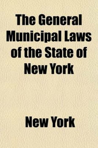 Cover of The General Municipal Laws of the State of New York; Including the Statutory Construction, County, Town, Highway, General Municipal, Public Officers, Excise and Election Laws