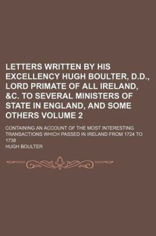 Cover of Letters Written by His Excellency Hugh Boulter, D.D., Lord Primate of All Ireland, &C. to Several Ministers of State in England, and Some Others Volume 2; Containing an Account of the Most Interesting Transactions Which Passed in Ireland from 1724 to 1738