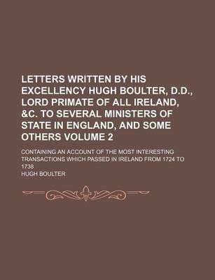 Book cover for Letters Written by His Excellency Hugh Boulter, D.D., Lord Primate of All Ireland, &C. to Several Ministers of State in England, and Some Others Volume 2; Containing an Account of the Most Interesting Transactions Which Passed in Ireland from 1724 to 1738