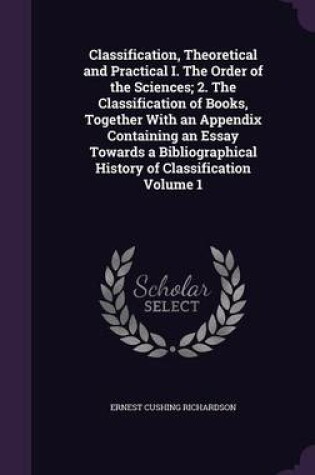 Cover of Classification, Theoretical and Practical I. the Order of the Sciences; 2. the Classification of Books, Together with an Appendix Containing an Essay Towards a Bibliographical History of Classification Volume 1