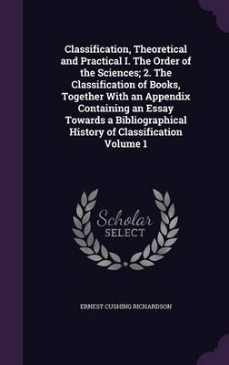 Book cover for Classification, Theoretical and Practical I. the Order of the Sciences; 2. the Classification of Books, Together with an Appendix Containing an Essay Towards a Bibliographical History of Classification Volume 1