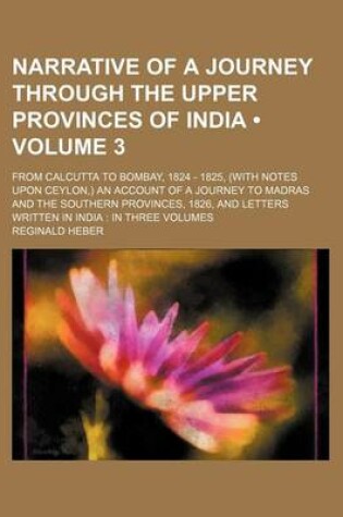 Cover of Narrative of a Journey Through the Upper Provinces of India (Volume 3); From Calcutta to Bombay, 1824 - 1825, (with Notes Upon Ceylon, ) an Account of a Journey to Madras and the Southern Provinces, 1826, and Letters Written in India in Three Volumes