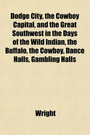 Cover of Dodge City, the Cowboy Capital, and the Great Southwest in the Days of the Wild Indian, the Buffalo, the Cowboy, Dance Halls, Gambling Halls