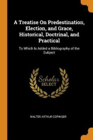 Cover of A Treatise on Predestination, Election, and Grace, Historical, Doctrinal, and Practical