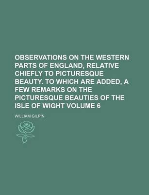 Book cover for Observations on the Western Parts of England, Relative Chiefly to Picturesque Beauty. to Which Are Added, a Few Remarks on the Picturesque Beauties of the Isle of Wight Volume 6