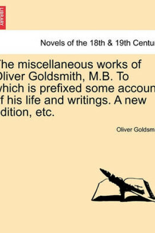 Cover of The Miscellaneous Works of Oliver Goldsmith, M.B. to Which Is Prefixed Some Account of His Life and Writings. a New Edition, Etc.