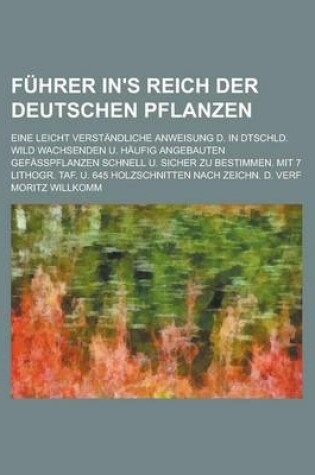 Cover of Fuhrer In's Reich Der Deutschen Pflanzen; Eine Leicht Verstandliche Anweisung D. in Dtschld. Wild Wachsenden U. Haufig Angebauten Gefasspflanzen Schnell U. Sicher Zu Bestimmen. Mit 7 Lithogr. Taf. U. 645 Holzschnitten Nach Zeichn. D.