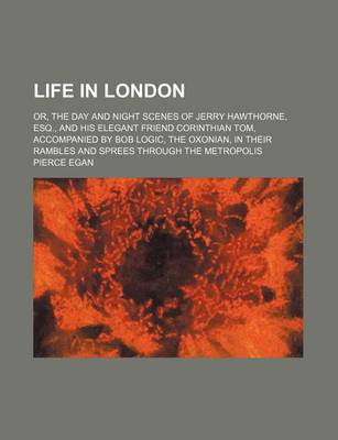 Book cover for Life in London; Or, the Day and Night Scenes of Jerry Hawthorne, Esq., and His Elegant Friend Corinthian Tom, Accompanied by Bob Logic, the Oxonian, in Their Rambles and Sprees Through the Metropolis