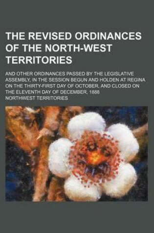 Cover of The Revised Ordinances of the North-West Territories; And Other Ordinances Passed by the Legislative Assembly, in the Session Begun and Holden at Regina on the Thirty-First Day of October, and Closed on the Eleventh Day of December, 1888