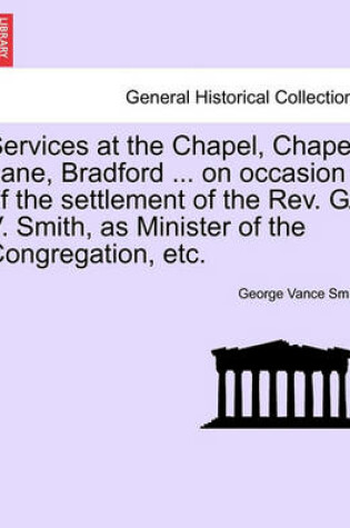 Cover of Services at the Chapel, Chapel Lane, Bradford ... on Occasion of the Settlement of the REV. G. V. Smith, as Minister of the Congregation, Etc.