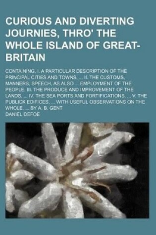 Cover of Curious and Diverting Journies, Thro' the Whole Island of Great-Britain; Containing, I. a Particular Description of the Principal Cities and Towns, II. the Customs, Manners, Speech, as Also Employment of the People. III. the Produce and Improvement of the