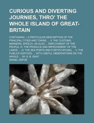 Book cover for Curious and Diverting Journies, Thro' the Whole Island of Great-Britain; Containing, I. a Particular Description of the Principal Cities and Towns, II. the Customs, Manners, Speech, as Also Employment of the People. III. the Produce and Improvement of the