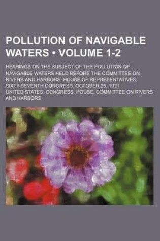 Cover of Pollution of Navigable Waters (Volume 1-2); Hearings on the Subject of the Pollution of Navigable Waters Held Before the Committee on Rivers and Harbo