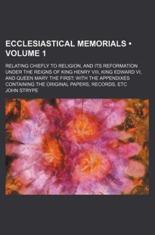 Cover of Ecclesiastical Memorials (Volume 1 ); Relating Chiefly to Religion, and Its Reformation Under the Reigns of King Henry VIII, King Edward VI, and Queen Mary the First with the Appendixes Containing the Original Papers, Records, Etc