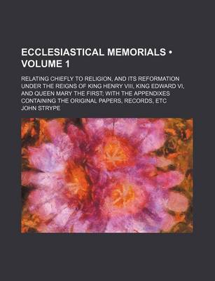 Book cover for Ecclesiastical Memorials (Volume 1 ); Relating Chiefly to Religion, and Its Reformation Under the Reigns of King Henry VIII, King Edward VI, and Queen Mary the First with the Appendixes Containing the Original Papers, Records, Etc