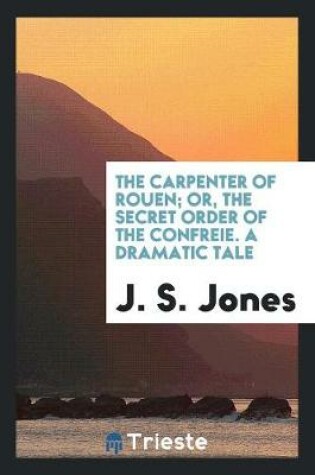 Cover of The Carpenter of Rouen; Or, the Secret Order of the Confreŕie. a Dramatic Tale