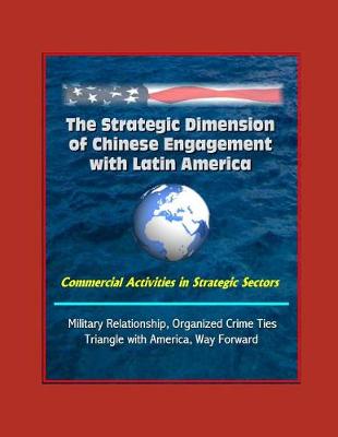 Book cover for The Strategic Dimension of Chinese Engagement with Latin America - Commercial Activities in Strategic Sectors, Military Relationship, Organized Crime Ties, Triangle with America, Way Forward