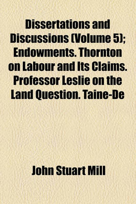 Book cover for Dissertations and Discussions (Volume 5); Endowments. Thornton on Labour and Its Claims. Professor Leslie on the Land Question. Taine-de L'Intelligence. Treaty Obligations. Maine on Village Communities. Grote's Aristotle. L'Avere E L'Imposta. Papers on L