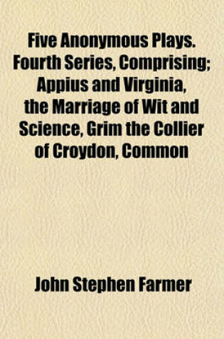 Cover of Five Anonymous Plays. Fourth Series, Comprising; Appius and Virginia, the Marriage of Wit and Science, Grim the Collier of Croydon, Common