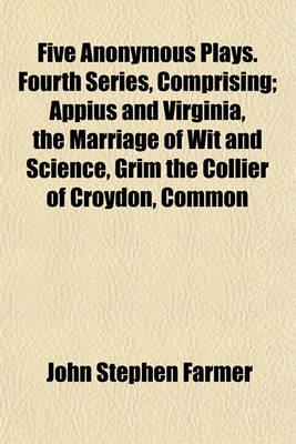 Book cover for Five Anonymous Plays. Fourth Series, Comprising; Appius and Virginia, the Marriage of Wit and Science, Grim the Collier of Croydon, Common