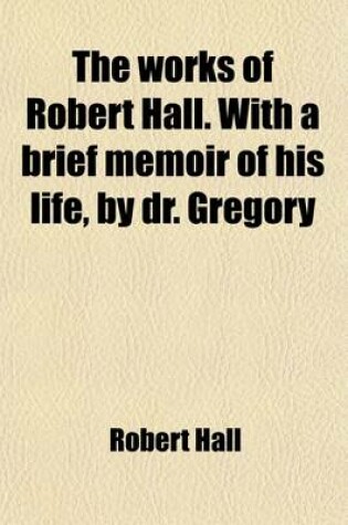 Cover of The Works of Robert Hall. with a Brief Memoir of His Life, by Dr. Gregory (Volume 1); And Observations on His Character as a Preacher, by J. Foster. Publ. Under the Superintendence of O. Gregory