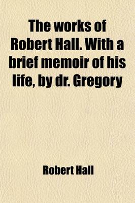 Book cover for The Works of Robert Hall. with a Brief Memoir of His Life, by Dr. Gregory (Volume 1); And Observations on His Character as a Preacher, by J. Foster. Publ. Under the Superintendence of O. Gregory