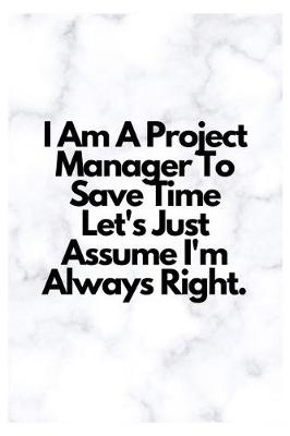 Book cover for I Am A Project Manager To Save Time Let's Just Assume I'm Always Right.