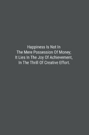 Cover of Happiness Is Not In The Mere Possession Of Money; It Lies In The Joy Of Achievement, In The Thrill Of Creative Effort.