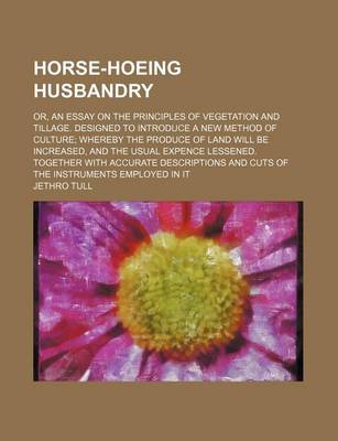 Book cover for Horse-Hoeing Husbandry; Or, an Essay on the Principles of Vegetation and Tillage. Designed to Introduce a New Method of Culture Whereby the Produce of Land Will Be Increased, and the Usual Expence Lessened. Together with Accurate Descriptions and Cuts of