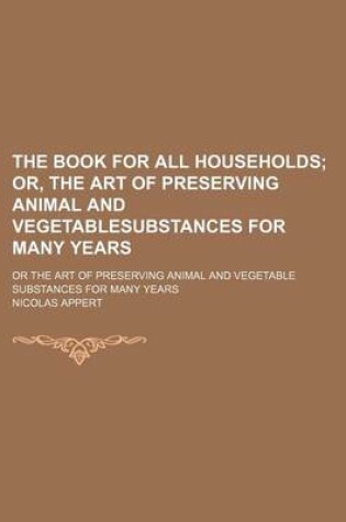 Cover of The Book for All Households; Or, the Art of Preserving Animal and Vegetablesubstances for Many Years. or the Art of Preserving Animal and Vegetable Substances for Many Years