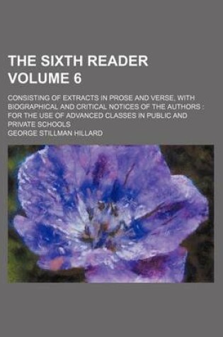 Cover of The Sixth Reader; Consisting of Extracts in Prose and Verse, with Biographical and Critical Notices of the Authors for the Use of Advanced Classes in Public and Private Schools Volume 6