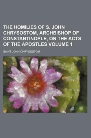 Cover of The Homilies of S. John Chrysostom, Archbishop of Constantinople, on the Acts of the Apostles Volume 1