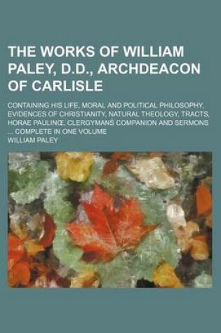 Cover of The Works of William Paley, D.D., Archdeacon of Carlisle; Containing His Life, Moral and Political Philosophy, Evidences of Christianity, Natural Theology, Tracts, Horae Paulin, Clergymans Companion and Sermons Complete in One Volume